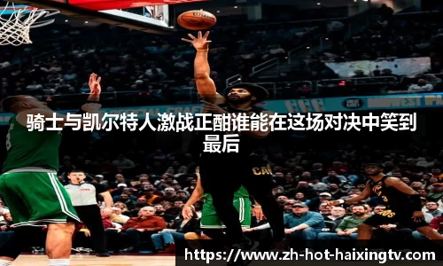 骑士与凯尔特人激战正酣谁能在这场对决中笑到最后
