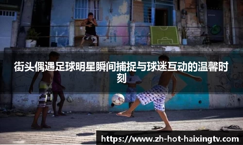 街头偶遇足球明星瞬间捕捉与球迷互动的温馨时刻